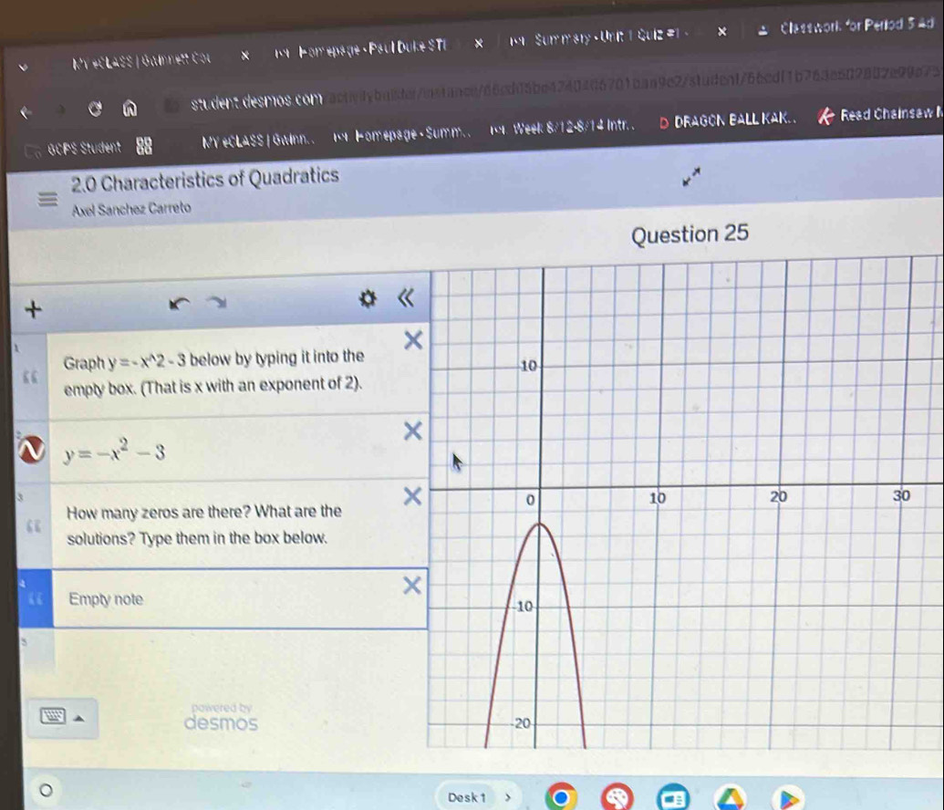 MY +CLASS | Gainnett Cou × 1 P omepage · Paul Duke STI Sur m sry - Ur Classwork for Period 34d
student desmos com /act/ybaiden/bstancn/66cdf5be4240406701baa9e273faden1766cdf1b763e509882e99a72
GCPS Student MY #CLASS | Gwinn. . 1 Homepage - Summ. 1. Week 8/12-8/14 Intr. . D DRAGON BALL KAK. . Read Chainsaw I
2.0 Characteristics of Quadratics
Axel Sanchez Carreto
25
+
Graph y=-x^(wedge)2-3 below by typing it into the
empty box. (That is x with an exponent of 2).
y=-x^2-3
How many zeros are there? What are the 
“
solutions? Type them in the box below.
4
“ Empty note
5
powered by
m
desmos 
Desk1