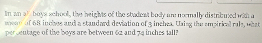 In an a½ boys school, the heights of the student body are normally distributed with a 
mean of 68 inches and a standard deviation of 3 inches. Using the empirical rule, what 
persentage of the boys are between 62 and 74 inches tall?