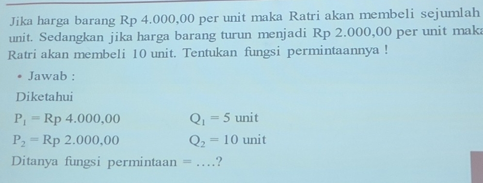 Jika harga barang Rp 4.000,00 per unit maka Ratri akan membeli sejumlah 
unit. Sedangkan jika harga barang turun menjadi Rp 2.000,00 per unit maka 
Ratri akan membeli 10 unit. Tentukan fungsi permintaannya ! 
Jawab : 
Diketahui
P_1=Rp4.000,00 unit
Q_1=5
P_2=Rp2.000,00 unit
Q_2=10
Ditanya fungsi permintaan = _?