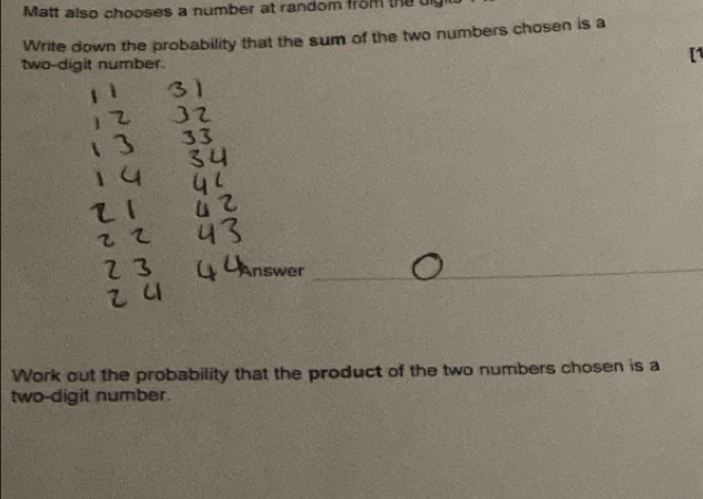 Matt also chooses a number at random from the uly 
Write down the probability that the sum of the two numbers chosen is a 
two-digit number. 
Answer_ 
Work out the probability that the product of the two numbers chosen is a 
two-digit number.