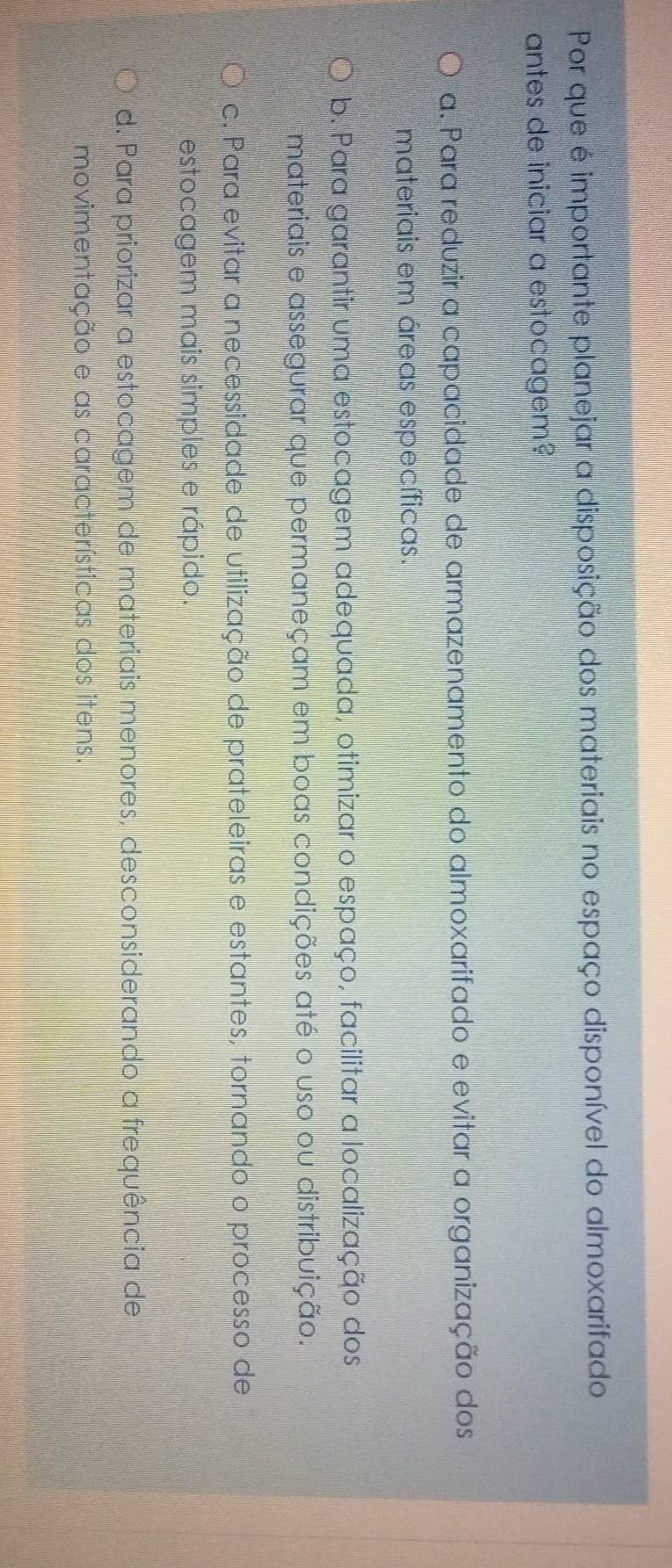 Por que é importante planejar a disposição dos materiais no espaço disponível do almoxarifado
antes de iniciar a estocagem?
a. Para reduzir a capacidade de armazenamento do almoxarifado e evitar a organização dos
materiais em áreas específicas.
b. Para garantir uma estocagem adequada, otimizar o espaço, facilitar a localização dos
materiais e assegurar que permaneçam em boas condições até o uso ou distribuição.
c. Para evitar a necessidade de utilização de prateleiras e estantes, tornando o processo de
estocagem mais simples e rápido.
d. Para priorizar a estocagem de materiais menores, desconsiderando a frequência de
Imovimentação e as características dos itens.