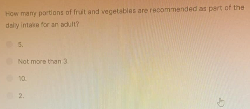 How many portions of fruit and vegetables are recommended as part of the 
daily intake for an adult? 
5. 
Not more than 3. 
10. 
2.