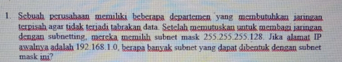 Sebuah perusahaan memiliki beberapa departemen yang membutühkan jaringan 
terpisah agar tidak teriadi tabrakan data. Setelah memutuskan untuk membagi jaringan 
dengan subnetting, mereka memilih subnet mask 255.255. 255. 128. Jika alamat IP 
awalnya adalah 192. 168.1.0, berapa banyak subnet yang dapat dibentuk dengan subnet 
mask ini?