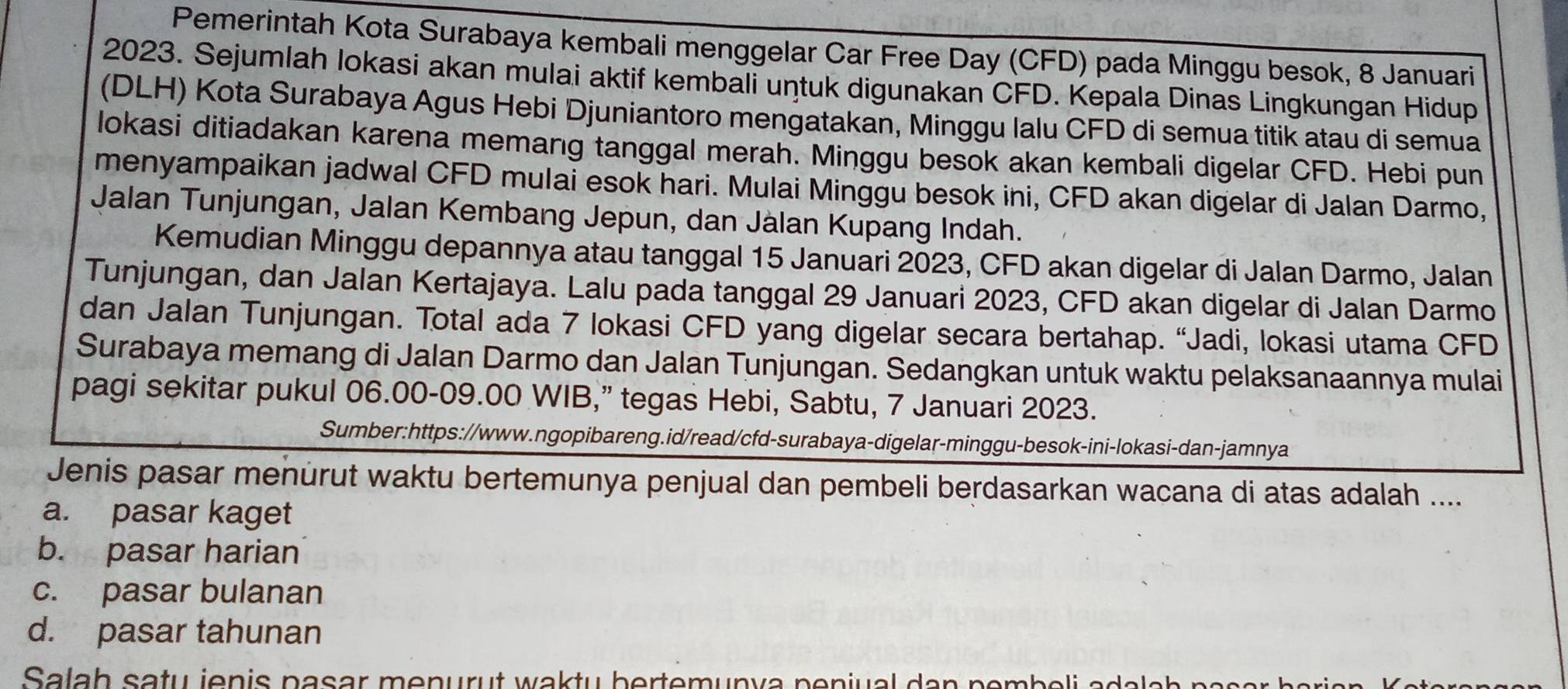 Pemerintah Kota Surabaya kembali menggelar Car Free Day (CFD) pada Minggu besok, 8 Januari
2023. Sejumlah lokasi akan mulai aktif kembali untuk digunakan CFD. Kepala Dinas Lingkungan Hidup
(DLH) Kota Surabaya Agus Hebi Djuniantoro mengatakan, Minggu lalu CFD di semua titik atau di semua
lokasi ditiadakan karena memang tanggal merah. Minggu besok akan kembali digelar CFD. Hebi pun
menyampaikan jadwal CFD mulai esok hari. Mulai Minggu besok ini, CFD akan digelar di Jalan Darmo,
Jalan Tunjungan, Jalan Kembang Jepun, dan Jàlan Kupang Indah.
Kemudian Minggu depannya atau tanggal 15 Januari 2023, CFD akan digelar di Jalan Darmo, Jalan
Tunjungan, dan Jalan Kertajaya. Lalu pada tanggal 29 Januari 2023, CFD akan digelar di Jalan Darmo
dan Jalan Tunjungan. Total ada 7 lokasi CFD yang digelar secara bertahap. “Jadi, lokasi utama CFD
Surabaya memang di Jalan Darmo dan Jalan Tunjungan. Sedangkan untuk waktu pelaksanaannya mulai
pagi sekitar pukul 06.00-09.00 WIB,” tegas Hebi, Sabtu, 7 Januari 2023.
Sumber:https://www.ngopibareng.id/read/cfd-surabaya-digelar-minggu-besok-ini-lokasi-dan-jamnya
Jenis pasar menurut waktu bertemunya penjual dan pembeli berdasarkan wacana di atas adalah ....
a. pasar kaget
b. pasar harian
c. pasar bulanan
d. pasar tahunan