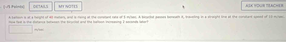 [−/5 Points] DETAILS MY NOTES ASK YOUR TEACHER 
A balloon is at a height of 40 meters, and is rising at the constant rate of 5 m/sec. A bicyclist passes beneath it, traveling in a straight line at the constant speed of 10 m/sec. 
How fast is the distance between the bicyclist and the balloon increasing 2 seconds later?
m/sec