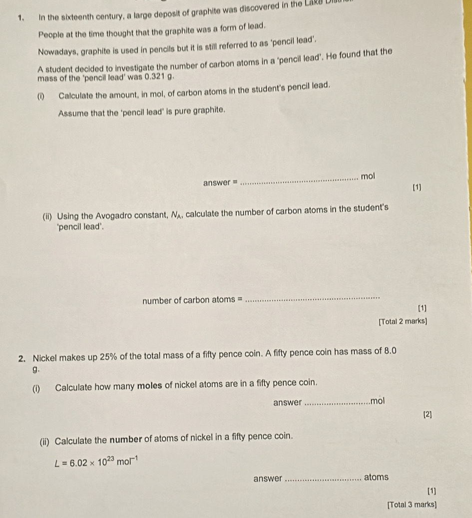 In the sixteenth century, a large deposit of graphite was discovered in the Lake L 
People at the time thought that the graphite was a form of lead. 
Nowadays, graphite is used in pencils but it is still referred to as ‘pencil lead’. 
A student decided to investigate the number of carbon atoms in a 'pencil lead'. He found that the 
mass of the 'pencil lead' was 0.321 g. 
(i) Calculate the amount, in mol, of carbon atoms in the student's pencil lead. 
Assume that the 'pencil lead' is pure graphite. 
answer = _mol 
[1] 
(ii) Using the Avogadro constant, N_A , calculate the number of carbon atoms in the student's 
'pencil lead'. 
number of carbon atoms = 
_ 
[1] 
[Total 2 marks] 
2. Nickel makes up 25% of the total mass of a fifty pence coin. A fifty pence coin has mass of 8.0
g. 
(i) Calculate how many moles of nickel atoms are in a fifty pence coin. 
answer_ mol 
[2] 
(ii) Calculate the number of atoms of nickel in a fifty pence coin.
L=6.02* 10^(23)mol^(-1)
answer _atoms 
[1] 
[Total 3 marks]