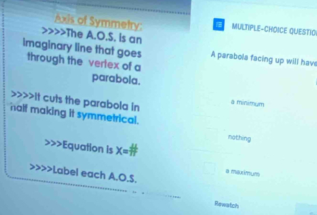 Axis of Symmetry:
MULTIPLE-CHOICE QUESTIO
>>The A.O.S. is an
imaginary line that goes A parabola facing up will have
through the vertex of a
parabola.
>>>>It cuts the parabola in
a minimum
half making it symmetrical.
nothing
Equation is X :
a maximum
Label each A.O.S.
Rewatch