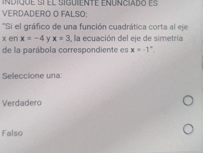 INDIQUE SÍ El SIGUIENTE EÑÚNCIADo eS
VERDADERO O FALSO:
"Si el gráfico de una función cuadrática corta al eje
x en x=-4 y x=3 3, la ecuación del eje de simetría
de la parábola correspondiente es x=-1''. 
Seleccione una:
Verdadero
Falso