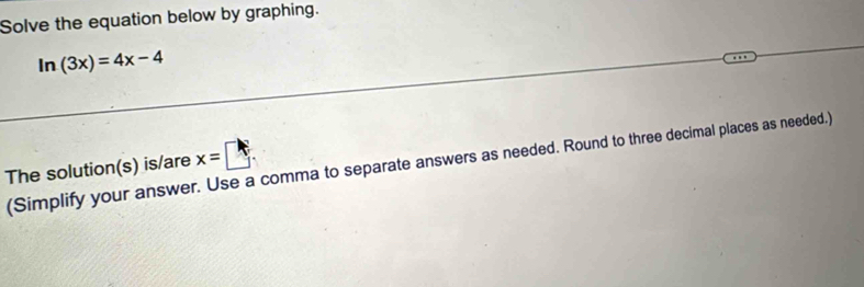 Solve the equation below by graphing.
ln (3x)=4x-4
(Simplify your answer. Use a comma to separate answers as needed. Round to three decimal places as needed.) 
The solution(s) is/are x=□