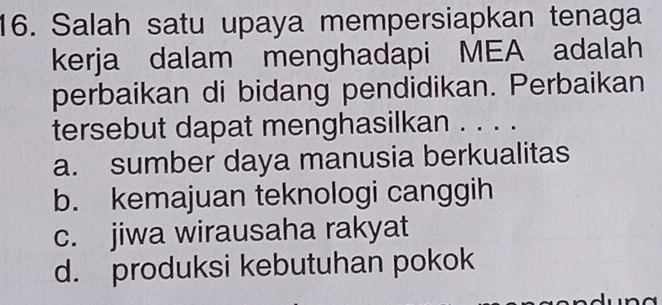 Salah satu upaya mempersiapkan tenaga
kerja dalam menghadapi MEA adalah
perbaikan di bidang pendidikan. Perbaikan
tersebut dapat menghasilkan . . . .
a. sumber daya manusia berkualitas
b. kemajuan teknologi canggih
c. jiwa wirausaha rakyat
d. produksi kebutuhan pokok