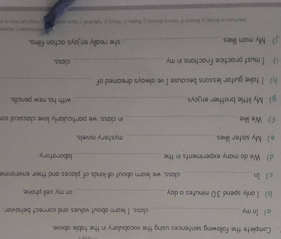 Complete the following sentences using the vocabulary in the table above. 
a In my _class, I learn about values and correct behavior. 
b) I only spend 30 minutes a day _on my cell phone. 
c In_ class, we learn about all kinds of places and their environme 
d) We do many experiments in the _laboratory. 
e My sister likes _mystery novels. 
f We like _in class; we particularly love classical so 
g My little brother enjoys _with his new pencils. 
h I take guitar lessons because I've always dreamed of_ 
i) I must practice fractions in my_ 
class. 
jMy mom likes_ ; she really enjoys action films. 
soaunaseu se Buslad (4 Boceasp (8 'sana in Binuereς () Sulpeas (o Msφος (μ ''hdastual (2 speo pedes