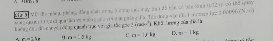 A. 30m / s
Cầu: 3. Một đĩa mông, phẳng, đồng chất trong ổ cứng của máy tính để bản có bán kinh 0,02 m có thể quay
xung quanh 1 trục đi qua tâm và vuông góc với mặt phẳng đĩa. Tác dụng vào đĩa 1 momen lực 0,00096 (N.m)
không đổi, đĩa chuyển động quanh trục với gia tốc góc 3(rad/s^2). Khối lượng của đĩa là:
A. m=2kg B. m=1,5kg
C. m=1,6kg D. m=1kg