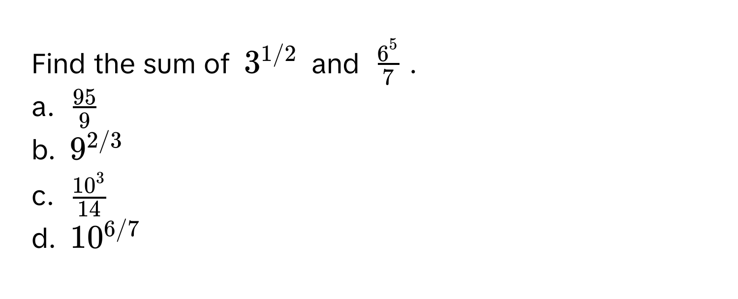 Find the sum of $3^(1/2)$ and $frac6^57$. 
a. $ 95/9 $
b. $9^(2/3)$
c. $frac10^314$
d. $10^(6/7)$