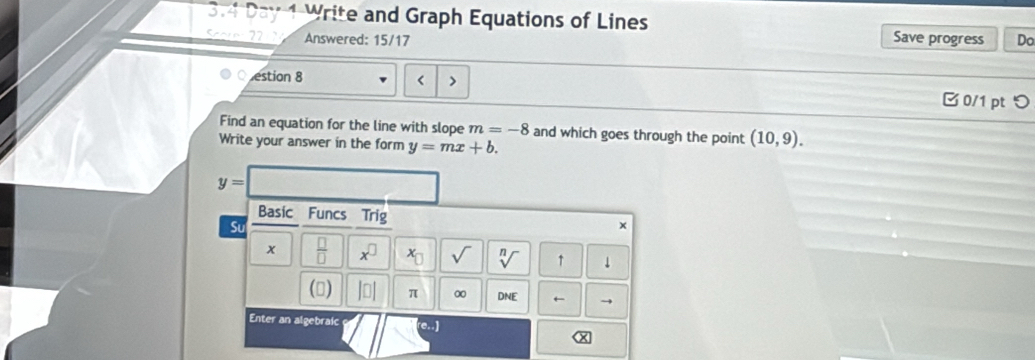 3.4 Day 1 Write and Graph Equations of Lines 
Score 27 Answered: 15/17 Save progress Do 
estion 8 < > B 0/1 pt つ 
Find an equation for the line with slope m=-8 and which goes through the point (10,9). 
Write your answer in the form y=mx+b.
y=
Basic Funcs Trig × 
Su 
x  □ /□   x^(□) x_□  sqrt() sqrt[n]() ↑ ↓ 
() |□ π ∞ DNE ← → 
Enter an algebraic