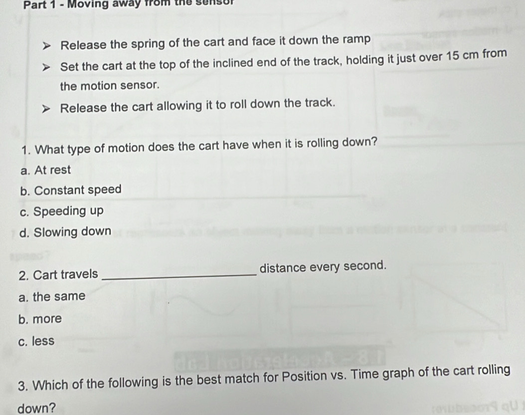 Moving away from the sensor
Release the spring of the cart and face it down the ramp
Set the cart at the top of the inclined end of the track, holding it just over 15 cm from
the motion sensor.
Release the cart allowing it to roll down the track.
1. What type of motion does the cart have when it is rolling down?
a. At rest
b. Constant speed
c. Speeding up
d. Slowing down
2. Cart travels _distance every second.
a. the same
b. more
c. less
3. Which of the following is the best match for Position vs. Time graph of the cart rolling
down?