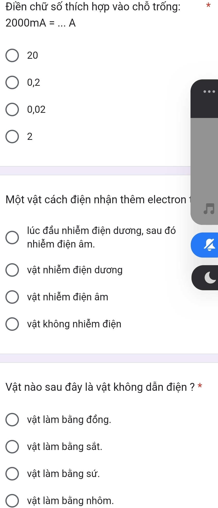 Điền chữ số thích hợp vào chỗ trống: *
2000mA= _A
20
0,2
…
0,02
2
Một vật cách điện nhận thêm electron
lúc đầu nhiễm điện dương, sau đó
nhiễm điện âm.
vật nhiễm điện dương
vật nhiễm điện âm
vật không nhiễm điện
Vật nào sau đây là vật không dẫn điện ? *
vật làm bằng đồng.
vật làm bằng sắt.
vật làm bằng sứ.
vật làm bằng nhôm.