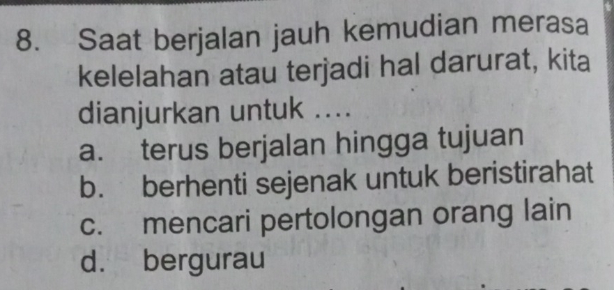 Saat berjalan jauh kemudian merasa
kelelahan atau terjadi hal darurat, kita
dianjurkan untuk ....
a. terus berjalan hingga tujuan
b. berhenti sejenak untuk beristirahat
c. mencari pertolongan orang lain
d. bergurau