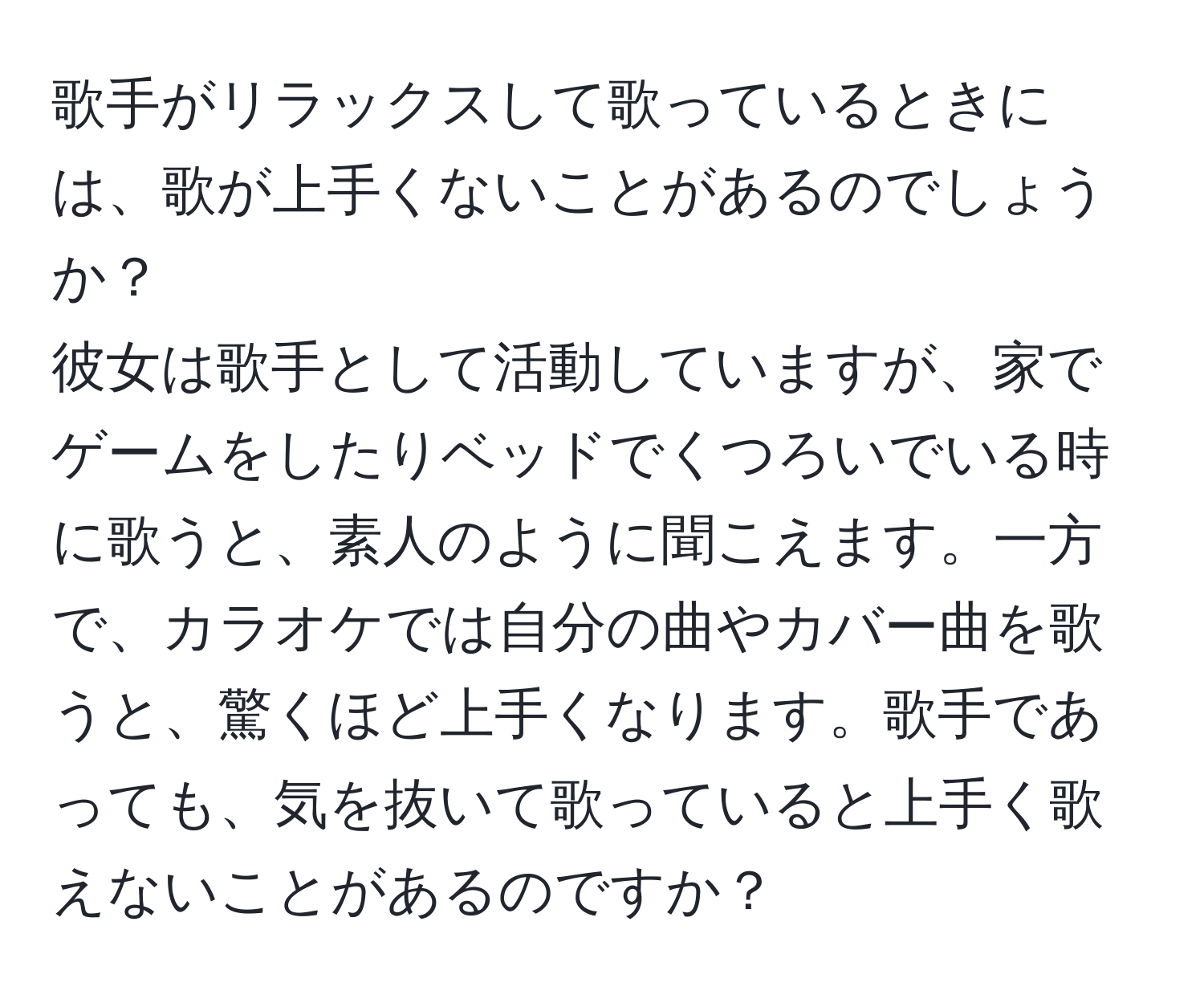 歌手がリラックスして歌っているときには、歌が上手くないことがあるのでしょうか？  
彼女は歌手として活動していますが、家でゲームをしたりベッドでくつろいでいる時に歌うと、素人のように聞こえます。一方で、カラオケでは自分の曲やカバー曲を歌うと、驚くほど上手くなります。歌手であっても、気を抜いて歌っていると上手く歌えないことがあるのですか？