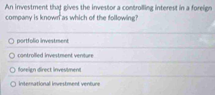 An investment that gives the investor a controlling interest in a foreign
company is known as which of the following?
portfolio investment
controlled investment venture
foreign direct investment
international investment venture