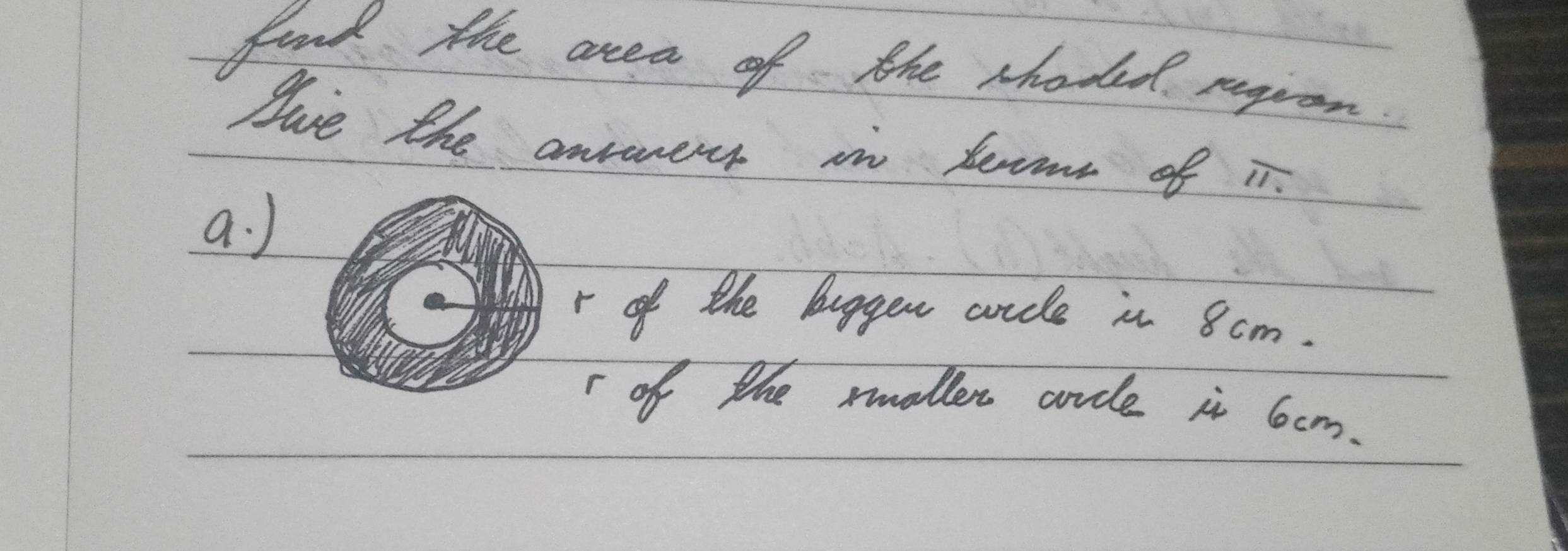 fond the area of the shoded regrom 
Juve the ansers in tecms of i. 
a. ) 
r of the buggen arcle in 8cm. 
r of the mmallen arcle in 6cm.