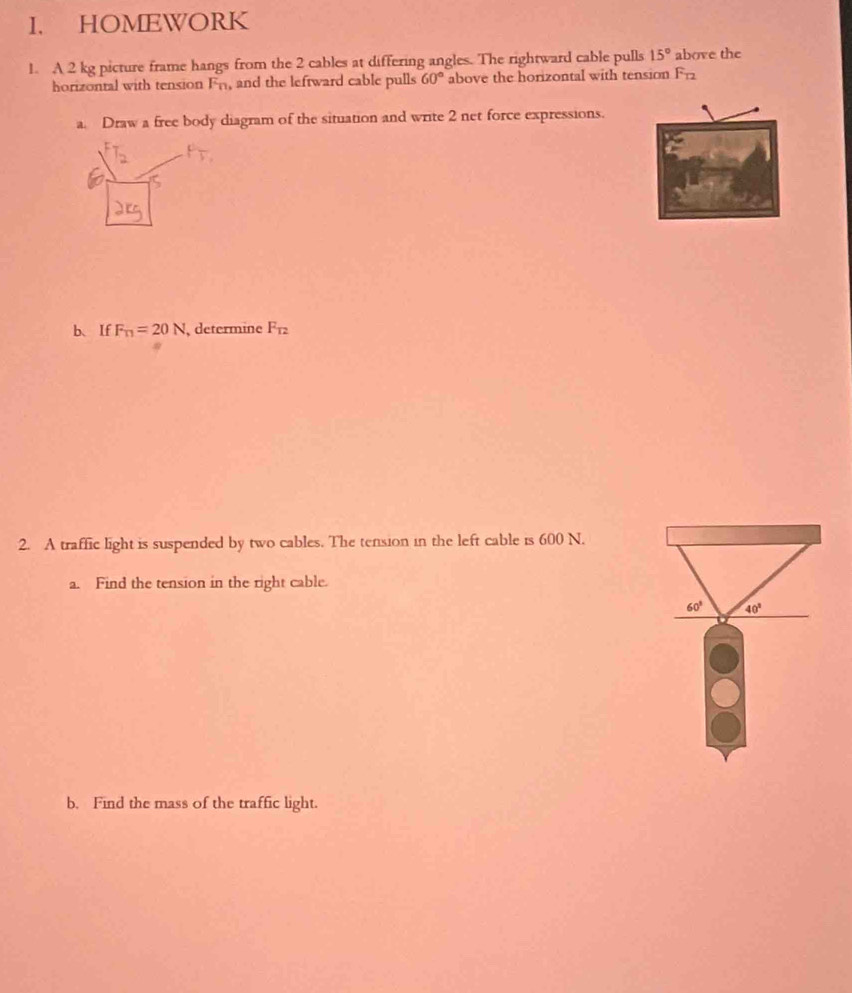 HOMEWORK 
1. A 2 kg picture frame hangs from the 2 cables at differing angles. The rightward cable pulls 15° above the 
horizontal with tension Fn, and the leftward cable pulls 60° above the horizontal with tension F_12
a. Draw a free body diagram of the situation and write 2 net force expressions. 
b、If F_T1=20N , determine F_T2
2. A traffic light is suspended by two cables. The tension in the left cable is 600 N. 
a. Find the tension in the right cable.
60° 40°
b. Find the mass of the traffic light.