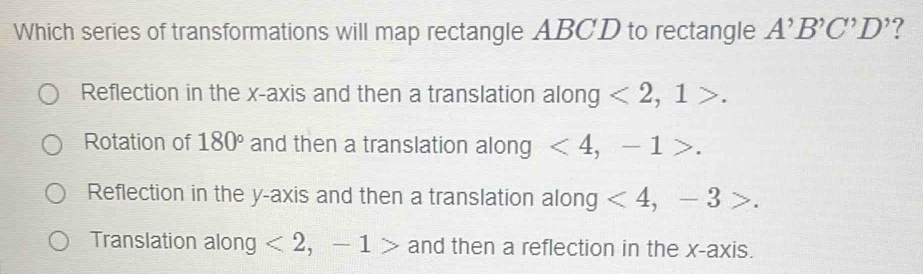 Which series of transformations will map rectangle ABCD to rectangle A'B'C'D' 7
Reflection in the x-axis and then a translation along <2</tex>, 1>.
Rotation of 180° and then a translation along <4</tex>, -1>.
Reflection in the y-axis and then a translation along <4</tex>, -3
Translation along <2</tex>, -1> and then a reflection in the x-axis.