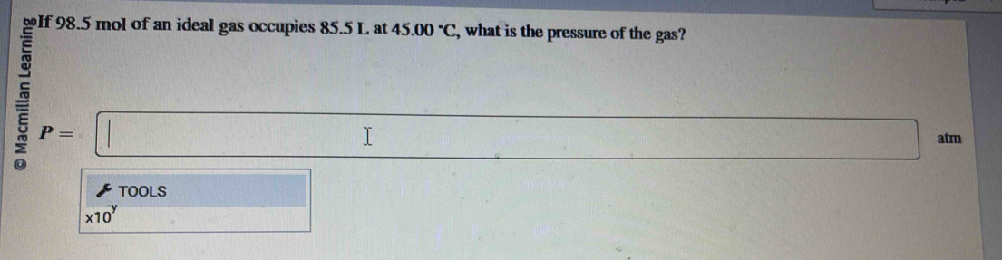 If 98.5 mol of an ideal gas occupies 85.5 L at 45.00°C , what is the pressure of the gas?
P=□
x_1+x_2= □ /□   atm 
TOOLS □
x10^y
x_1+_2= □ /□   (1,4,5)