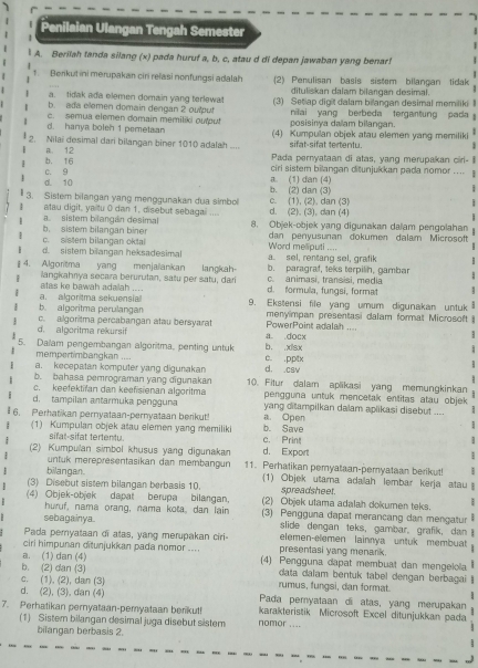 Penilaian Ulangan Tengah Semester
A. Berilah tanda silang (x) pada huruf a, b, c, atau d di depan jawaban yang benar!
1. Berikut ini merupakan ciri relasi nonfungsi adalah (2) Perulisan basis sistem bilangan tidak
a. tidak ada elemen domain yang terlewat dituliskan dalam bilangan desimal.
b. ada elemen domain dengan 2 oulput (3) Setiap digit dalam bilangan desimal memiliki I
c. semua elemen domain memiliki outpu! posisinya dallam bilangan  niliai yang berbeda tergantung pada
d. hanya boleh 1 pemelaan
2. Nilai desimal dari bilangan biner 1010 adalah .... (4) Kumpulan objek atau elemen yang memiliki
sifat-sifat tertentu.
b. 16 a. 12 Pada pernyataan di atas, yang merupakan cirl- Il
a. (1) dan (4) ciri sistem bilangan ditunjukkan pada nomor ....
d. 10 c. 9
3. Sistem bilangan yang menggunakan dua simbol b. (2) dan (3)
|
: atau digit, yaitu 0 dan 1, disebut sebagai .... d. (2). (3), dan (4) c. (1), (2). dan (3)
a. sistem bilangán desimal 8. Objek-objek yang digunakan dalam pengolahan
: c. sistem bilangan oktal b. sistem bilangan biner dan penyusunan dokumen dalam Microsoft
. d. sistem bilangan heksadesimal a sel, rentang sel, grafik  Word meputi ....
1
4. Algoritma yang menjalanikan b. paragraf, teks terpilih, gambar
i langkahnya secara berurutan, satu per satu, dar langkah d. formula, fungsi, format c. animasi, transisi, media 1
atas ke bawah adailah ....
a. algoritma sekuensial
b. algoritma perulangan 9. Ekstensi file yang umum digunakan untuk  
menyimpan presentasi dalam format Microsoft
d. algoritma rekursif c. algoritma percabangan atau bersyarat a. .docx PowerPoint adalah ....
1
:
5. Dalam pengembangan algoritma, penting untuk b. .xlsx c. .pptx
mempertimbangkan ....
a. kecepatan komputer yang digunakan d. .csv
b. bahasa pemrograman yang digunakan 10. Fitur dalam aplikasi yang memungkinkan
c. keefektifan dan keefsienan algoritma pengguna untuk mencetak entitas atau objek 
d. tampilan antarmuka pengguna yang ditampilkan dalam aplikasi disebut_ 1
6. Perhatikan pernyataan-pernyataan berikut! b. Save a. Open
(1) Kumpulan objek atau elemen yang memiliki c. Print
]
sifal-sifat tertentu. d. Export
(2) Kumpulan simbol khusus yang digunakan 11. Perhatikan pemyataan-pemyataan berikut!
untuk merepresentasikan dan membängun
bilangan. (1) Objek utama adalah lembar kerja atau 
(3) Disebut sistem bilangan berbasis 10. spreadsheet.
(4) Objek-objek dapat berupa bilangan. (2) Objek utama adalah dokumen teks.
huruf, nama orang, nama kota, dan lain (3) Pengguna dapat merancang dan mengatur a
sebagainya slide dengan teks, gambar, grafik, dan 
Pada peryataan di atas, yang merupakan ciri- elemen-elemen lainnya untuk membuat
ciri himpunan ditunjukkan pada nomor .... presentasi yang menark.
a. (1) dan (4) (4) Pengguna dapat membuat dan mengeloa
b. (2) dan (3) data dalam bentuk tabel dengan berbagai 
c. (1). (2), dan (3) rumus, fungsì, dan format.
d. (2), (3), dan (4) Pada pemyataan di atas, yang merupakan
7. Perhatikan pernyataan-pemyataan berikut! nomor .... karakteristik Microsoft Excel ditunjukkan pada
(1) Sistem bilangan desimal juga disebut sistem
bilangan berbasis 2.
:
..,