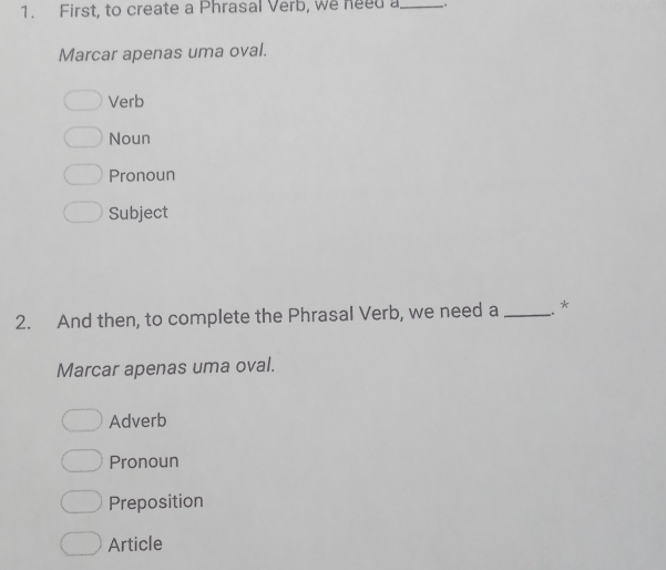 First, to create a Phrasal Verb, we need a_ .
Marcar apenas uma oval.
Verb
Noun
Pronoun
Subject
2. And then, to complete the Phrasal Verb, we need a _ *
Marcar apenas uma oval.
Adverb
Pronoun
Preposition
Article