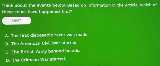 Think about the events below. Based on information in the Article, which of
these must have happened first?
HINT
A. The first disposable razor was made.
B. The American Civil War started.
C. The British Army banned beards.
D. The Crimean War started.