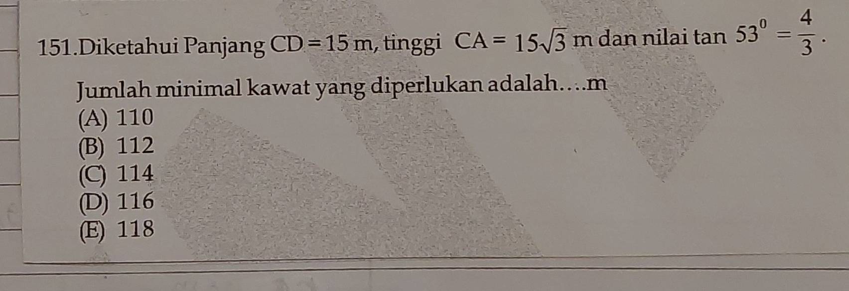 Diketahui Panjang CD=15m , tinggi CA=15sqrt(3)m dan nilai tan 53°= 4/3 . 
Jumlah minimal kawat yang diperlukan adalah…... m
(A) 110
(B) 112
(C) 114
(D) 116
(E) 118