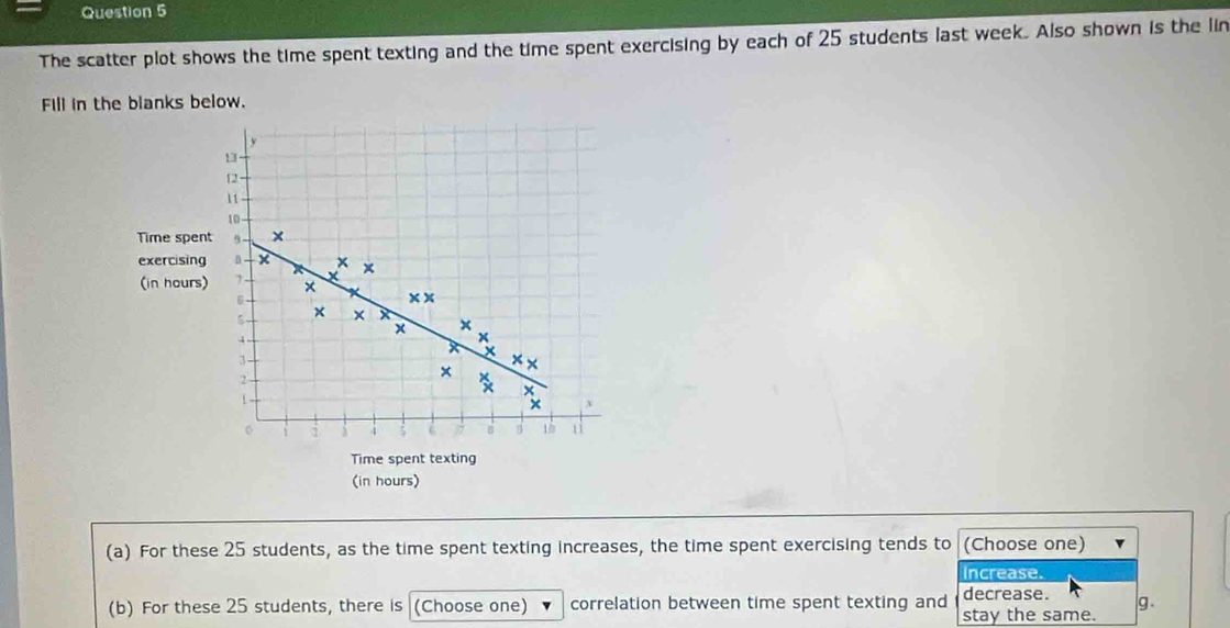 The scatter plot shows the time spent texting and the time spent exercising by each of 25 students last week. Also shown is the lin 
Fill in the blanks below.
13
12
11
10
Time spent × 
× 
exercising + I X × 
(in hours) 7 × x x
6
×
5 × x
x
4
x
x X
3 × ×
2
x
1
x
x
Time spent texting 
(in hours) 
(a) For these 25 students, as the time spent texting increases, the time spent exercising tends to (Choose one) 
Increase. 
decrease. 
(b) For these 25 students, there is (Choose one) correlation between time spent texting and stay the same. g.