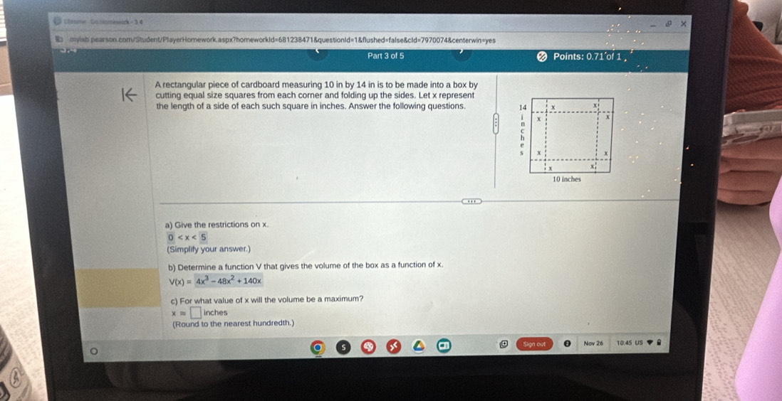 Glsome- Go omewack - 3 4
mylab.pearson.com/Student/PlayerHomework.aspx?homeworkId=681238471&questionId=1&flushed=false&cId=7970074&centerwin=yes
Part 3 of 5 Points: 0.71´of 1 ,
A rectangular piece of cardboard measuring 10 in by 14 in is to be made into a box by
cutting equal size squares from each corner and folding up the sides. Let x represent
the length of a side of each such square in inches. Answer the following questions. 14 x x
x x
x x
x;
10 inches
a) Give the restrictions on x.
0
(Simplify your answer.)
b) Determine a function V that gives the volume of the box as a function of x.
V(x)=4x^3-48x^2+140x
c) For what value of x will the volume be a maximum?
xapprox □ inches
(Round to the nearest hundredth.)
Nov 26 10:45 US .
