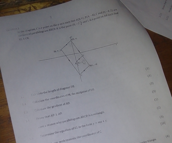 in the diagram, C is a point on the y-axis such that C and D(-4:2) are
CC f)=n 1 A(0;4),B(4;-4),
vertices of parallelogram ABCD. K is the point  0;-2 1/4  and I, is a point on AB such that
5   
KL^1CB.
(3)
(3)
(3)
Calculate the length of diagonal DB
Calculate the coordinates of M, the midpoint of DB
(3)
1 .
(1)
Calculate the gradient of AD.
(2)
1 3 AD⊥ AB.
11 Prove that
(3)
, Give a reason why parallelogram ABCD is a rectangle.
y=mx+c.
15 Determine the equation of KL in the form
[18]
(4)
, with reasons, the coordinates of C
trees triangle.