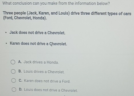 What conclusion can you make from the information below?
Three people (Jack, Karen, and Louis) drive three different types of cars
(Ford, Chevrolet, Honda).
Jack does not drive a Chevrolet.
Karen does not drive a Chevrolet.
A. Jack drives a Honda.
B. Louis drives a Chevrolet.
C. Karen does not drive a Ford.
D. Louis does not drive a Chevrolet.