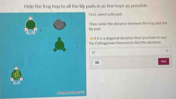 Help the frog hop to all the lily pads in as few hops as possible
t, select a lily pad.
n, enter the distance between the frog and the
pad.
f it is a diagonal distance then you have to use
Pythagorean theorem to find the distance.
R.
Hop