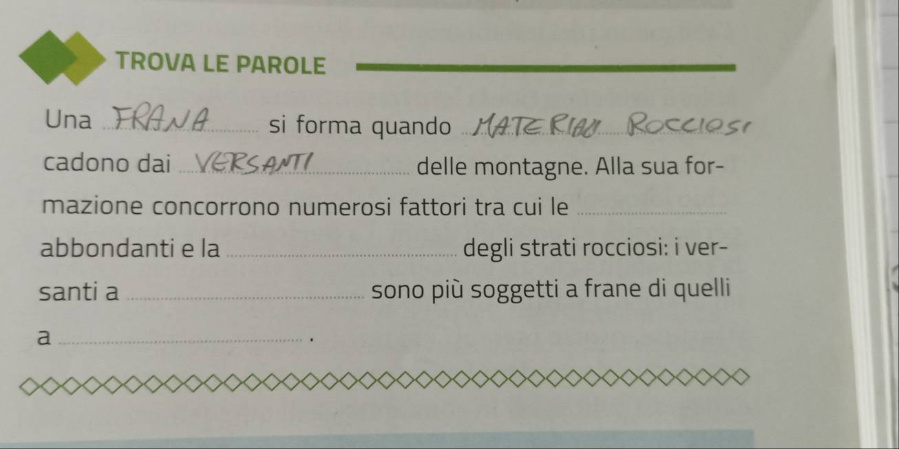 TROVA LE PAROLE 
Una _si forma quando_ 
cadono dai _delle montagne. Alla sua for- 
mazione concorrono numerosi fattori tra cui le_ 
abbondanti e la _degli strati rocciosi: i ver- 
santi a _sono più soggetti a frane di quelli 
_a 
、