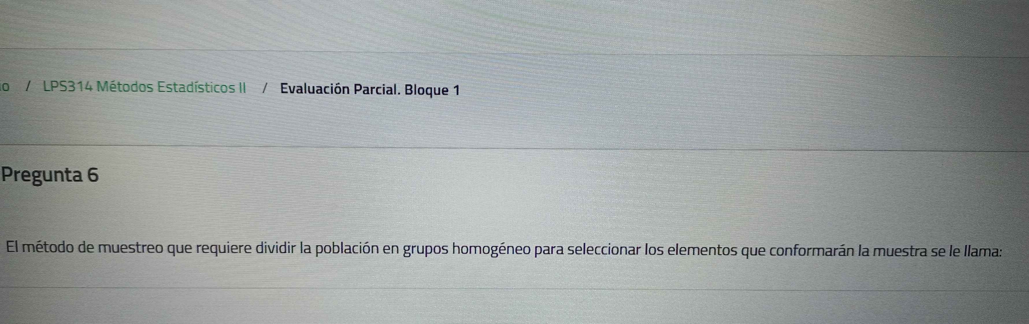 do / LPS314 Métodos Estadísticos II / Evaluación Parcial. Bloque 1 
Pregunta 6 
El método de muestreo que requiere dividir la población en grupos homogéneo para seleccionar los elementos que conformarán la muestra se le llama: