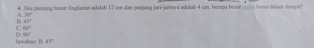 Jika panjang busur lingkaran adalah 12 cm dan panjang jari-jarinya adalah 4 cm, berapa besar sudut busur dalam derajat?
A. 30°
B. 45°
C. 60°
D. 90°
Jawaban: B. 45°