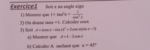 Soit x un angle aigu 
1) Montrer que 1+tan^2x= 1/cos^2x 
2) On donne tan x=1. Calculer cosx
3) Soit A=(cos x-sin x)^2+2cos x(sin x-1)
a) Montrer que A=1-2cos x
b) Calculer A sachant que x=45°