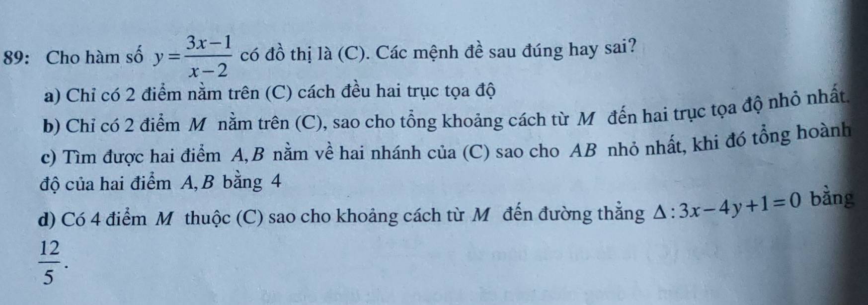 89: Cho hàm số y= (3x-1)/x-2  có đồ thị là (C). Các mệnh đề sau đúng hay sai?
a) Chỉ có 2 điểm nằm trên (C) cách đều hai trục tọa độ
b) Chỉ có 2 điểm M nằm trên (C), sao cho tổng khoảng cách từ Mô đến hai trục tọa độ nhỏ nhất
c) Tìm được hai điểm A, B nằm về hai nhánh của (C) sao cho AB nhỏ nhất, khi đó tổng hoành
độ của hai điểm A, B bằng 4
d) Có 4 điểm Mô thuộc (C) sao cho khoảng cách từ M đến đường thẳng △ :3x-4y+1=0 bằng
 12/5 .