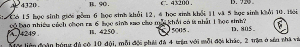 A 4320. B. 90. C. 43200. D. 720.
5: Có 15 học sinh giỏi gồm 6 học sinh khối 12, 4 học sinh khối 11 và 5 học sinh khối 10. Hỏi
có bao nhiều cách chọn ra 6 học sinh sao cho mỗi khối có ít nhất 1 học sinh?
A. 4249. B. 4250. 5005. D. 805.
- Một liên đoàn bóng đá có 10 đội, mỗi đội phải đá 4 trận với mỗi đội khác, 2 trận ở sân nhà và