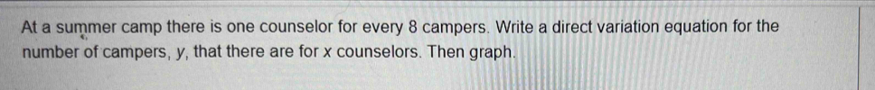 At a summer camp there is one counselor for every 8 campers. Write a direct variation equation for the 
number of campers, y, that there are for x counselors. Then graph.