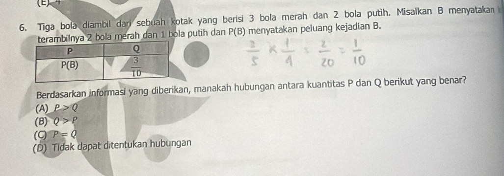 Tiga bola diambil dari sebuah kotak yang berisi 3 bola merah dan 2 bola putih. Misalkan B menyatakan
lnya 2 bola merah dan 1 bola putih dan P(B) menyatakan peluang kejadian B.
Berdasarkan informasi yang diberikan, manakah hubungan antara kuantitas P dan Q berikut yang benar?
(A) P>Q
(B) Q>P
(ς) P=Q
(D) Tidak dapat ditentukan hubungan