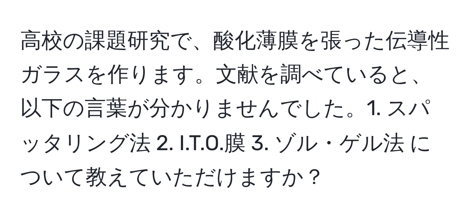 高校の課題研究で、酸化薄膜を張った伝導性ガラスを作ります。文献を調べていると、以下の言葉が分かりませんでした。1. スパッタリング法 2. I.T.O.膜 3. ゾル・ゲル法 について教えていただけますか？