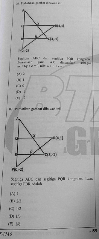 Perhatikan gambar dibawah ini!
Segitiga ABC dan segitiga PQR kongruen.
Persamaan garis AX dinyatakan sebagai
ax+by+c=0 , nilai a+b+c=
(A) 2
(B) 1
(C) 0
(D) −1
(E) -2
07. Perhatikan gambar dibawah ini!
Segitiga ABC dan segitiga PQR kongruen. Luas
segitiga PBR adalah…
(A) 1
(B) 2/3
(C) 1/2
(D) 1/3
(E) 1/6
- 59
K-PM 9