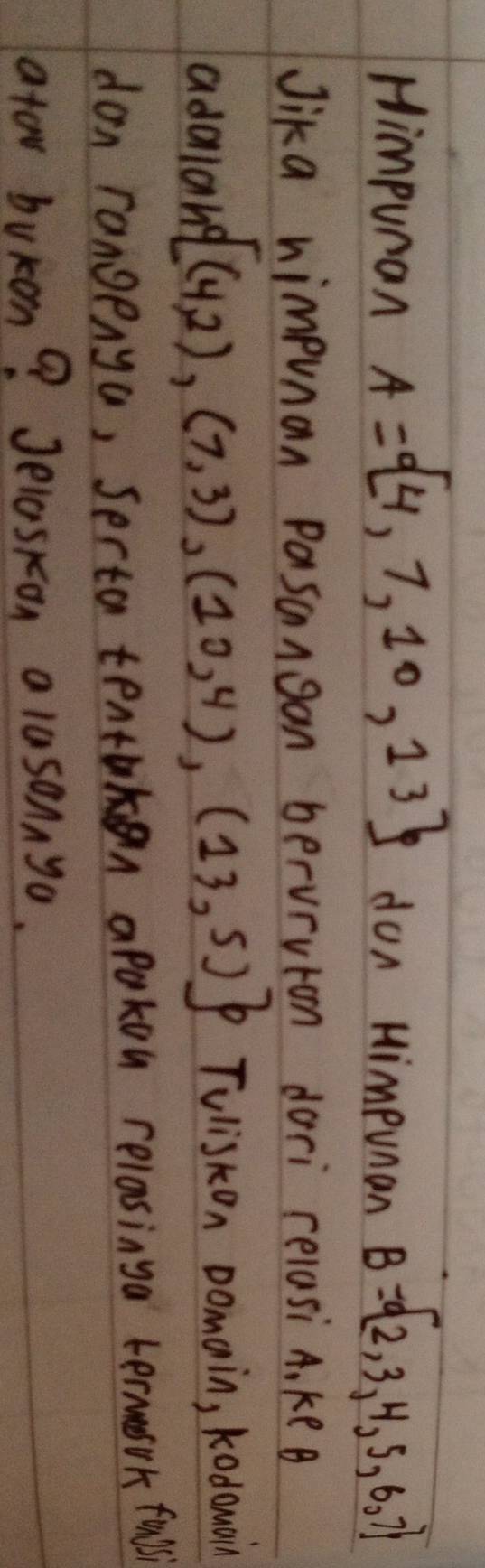 Himpuran A= 4,7,10,13 don Himpunan B= 2,3,4,5,6,7
Jika nimpunan Pasangan berurvion dori relasi A, keB 
adaiang [(4,2),(7,3),(10,4),(13,5)] Tvliskon Domain, kodowain 
don rangenya, Serta tentakn apakon relasinga termasok fulis 
ator bukon? Jelaskon alusonnyo.