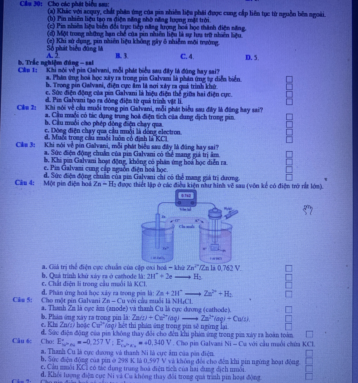 Cầu 30: Cho các phát biểu sau:
(a) Khác với acquy, chất phản ứng của pin nhiên liệu phải được cung cấp liên tục từ nguồn bên ngoài.
(b) Pin nhiên liệu tạo ra điện năng nhờ năng lượng mặt trời.
(c) Pin nhiên liệu biến đồi trực tiếp năng hượng hoá học thành điện năng.
(d) Một trong những hạn chế của pin nhiên liệu là sự hưu trữ nhiên liệu
(e) Khi sử dụng, pin nhiên liệu không gây ô nhiễm mội trường.
Số phát biểu đúng là
A. 2. B. 3. C. 4. D. 5.
b. Trắc nghiệm đúng - sai
Câu 1: Khi nói về pin Galvani, mỗi phát biểu sau đây là đúng hay sai?
a. Phản ứng hoá học xảy ra trong pin Galvani là phản ứng tự diễn biến
b. Trong pin Galvani, điện cực âm là nơi xảy ra quá trình khử.
c. Sức điện động của pin Galvani là hiệu điện thế giữa hai điện cực.
d. Pin Galvani tạo ra dòng điện từ quá trình vật lí
Cầu 2: Khi nói về cầu muối trong pin Galvani, mỗi phát biểu sau đây là đúng hay sai?
a. Cầu muối có tác dụng trung hoả điện tích của dung dịch trong pin.
b. Cầu muối cho phép dòng điện chạy qua.
c. Dòng điện chạy qua cầu muối là dòng electron.
d. Muỗi trong cầu muối luôn cố định là KCl
Câu 3: :Khi nói về pin Galvani, mỗi phát biểu sau đây là đúng hay sai?
a. Sức điện động chuẩn của pin Galvani có thể mang giá trị âm.
b. Khi pin Galvani hoạt động, không có phản ứng hoá học diễn ra.
c. Pin Galvani cung cấp nguồn điện hoá học.
d. Sức điện động chuẩn của pin Galvani chỉ có thể mang giá trị dương.
Câu 4:  Một pin điện hoá Zn-H_2 được thiết lập ở các điều kiện như hình vẽ sau (vôn kế có điện trở rất lớn).
a. Giá trị thể điện cực chuẩn của cặp oxi hoá -kh I Zn^(2-)/Zn la0,762V.
b. Quá trình khử xảy ra ở cathode là: 2H^++2eto H_2.
c. Chất điện li trong cầu muối là KCl.
d. Phản ứng hoá học xảy ra trong pin là: Zn+2H^+to Zn^(2+)+H_2.
Câu 5: Cho một pin Galvani Zn-C lu với cầu muồi là NH₄Cl.
a. Thanh Zn là cực âm (anode) và thanh Cu là cực dương (cathode).
b. Phản ứng xảy ra trong pin là: Zn(s)+Cu^(2+)(aq)to Zn^(2+)(aq)+Cu(s).
c. Khi Zn(s) hoặc Cu^(2+) (aq) hết thì phản ứng trong pin sẽ ngừng lại.
d. Sức điện động của pin không thảy đồi cho đến khi phản ứng trong pin xảy ra hoàn toàn 1111
Câu 6: Cho: E_Ni^(2+)/Ni^circ =-0,257V;E_Cu^(2+)/Cu^circ =+0,340V. Cho pin Galvani Ni - Cu với cầu muồi chứa KCl.
a. Thanh Cu là cực dương và thanh Ni là cực âm của pin điện.
b. Sức điện động của pin ở 298 K lả 0,597 V và không đôi cho đến khi pin ngừng hoạt động. =frac □ 
c. Cầu muối KCl có tắc dụng trung hoả điện tích của hai dung dịch muồi.
d. Khối lượng điện cực Ni và Cu không thay đổi trong quá trình pin hoạt động. □
Câu 7. Cha nín điên hoh có