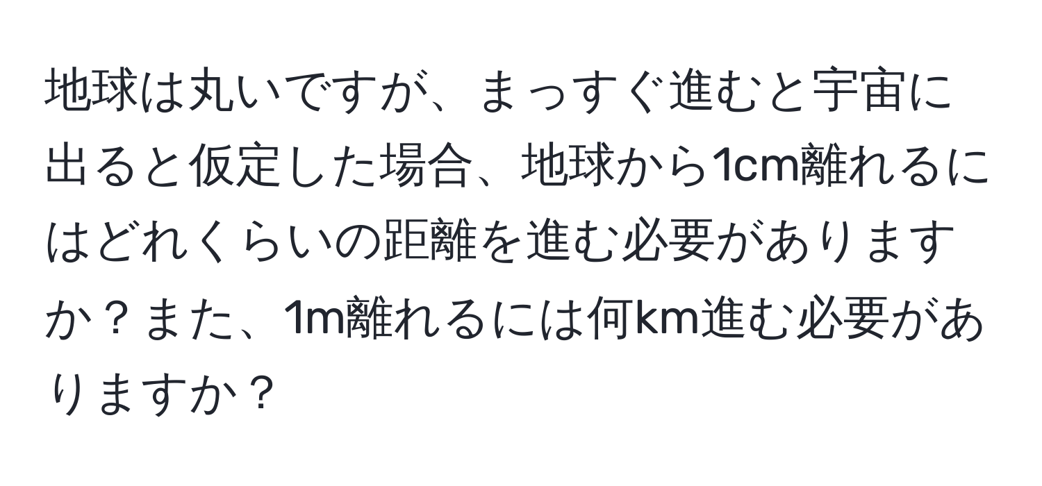 地球は丸いですが、まっすぐ進むと宇宙に出ると仮定した場合、地球から1cm離れるにはどれくらいの距離を進む必要がありますか？また、1m離れるには何km進む必要がありますか？