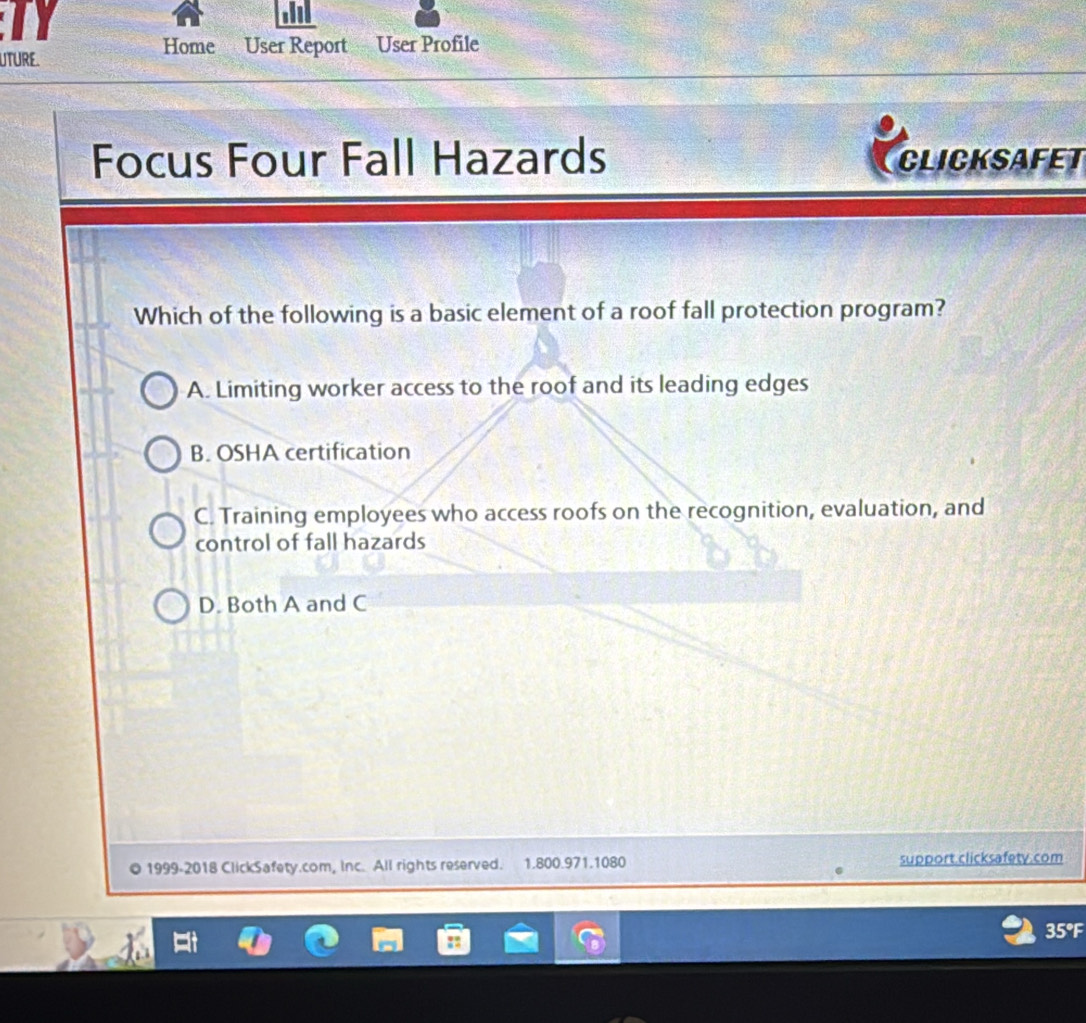 Home User Report
UTURE. User Profile
Focus Four Fall Hazards CLICKSAFET
Which of the following is a basic element of a roof fall protection program?
A. Limiting worker access to the roof and its leading edges
B. OSHA certification
C. Training employees who access roofs on the recognition, evaluation, and
control of fall hazards
D. Both A and C
1999-2018 ClickSafety.com, Inc. All rights reserved. 1.800.971.1080 support.clicksafety.com
35°F